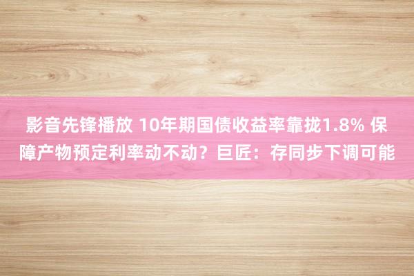 影音先锋播放 10年期国债收益率靠拢1.8% 保障产物预定利率动不动？巨匠：存同步下调可能