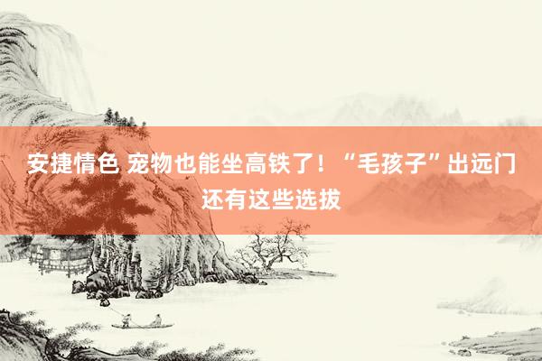 安捷情色 宠物也能坐高铁了！“毛孩子”出远门还有这些选拔