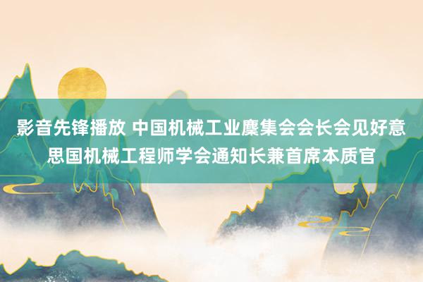 影音先锋播放 中国机械工业麇集会会长会见好意思国机械工程师学会通知长兼首席本质官