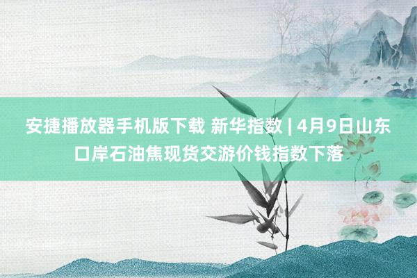 安捷播放器手机版下载 新华指数 | 4月9日山东口岸石油焦现货交游价钱指数下落