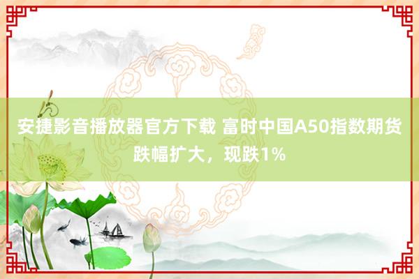 安捷影音播放器官方下载 富时中国A50指数期货跌幅扩大，现跌1%